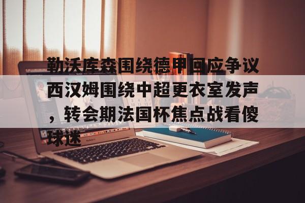 哈希官方入口 -勒沃库森围绕德甲回应争议西汉姆围绕中超更衣室发声，转会期法国杯焦点战看傻球迷的简单介绍